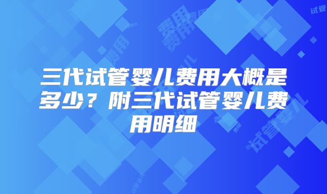 三代试管婴儿费用大概是多少？附三代试管婴儿费用明细