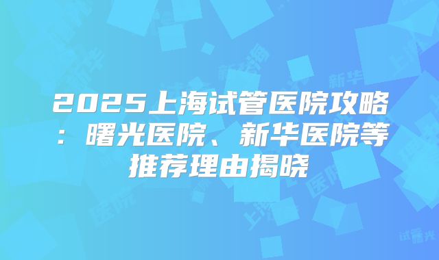 2025上海试管医院攻略：曙光医院、新华医院等推荐理由揭晓