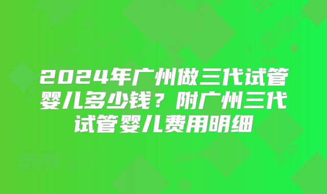 2024年广州做三代试管婴儿多少钱？附广州三代试管婴儿费用明细
