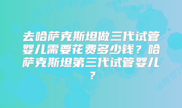 去哈萨克斯坦做三代试管婴儿需要花费多少钱？哈萨克斯坦第三代试管婴儿？
