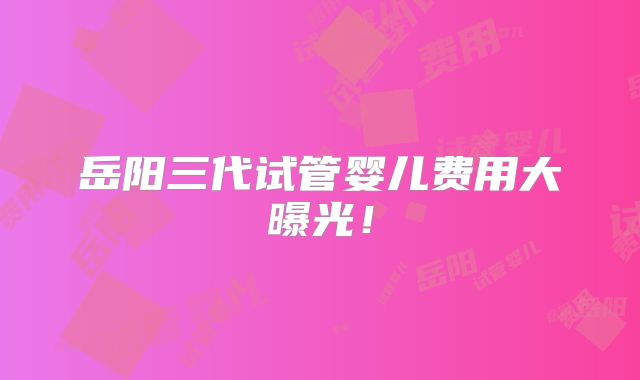 岳阳三代试管婴儿费用大曝光！