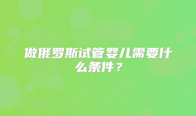 做俄罗斯试管婴儿需要什么条件?