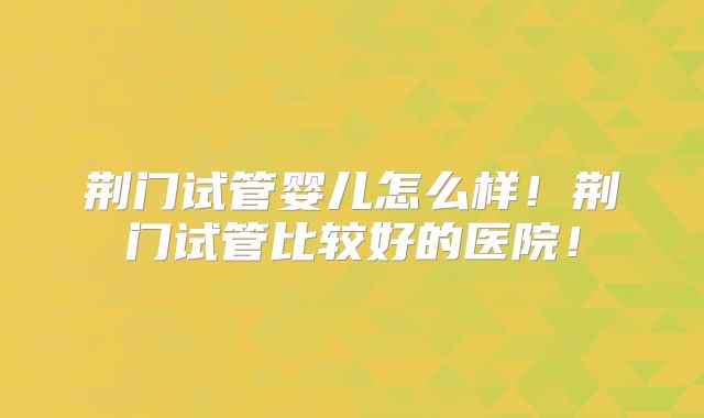 荆门试管婴儿怎么样!荆门试管比较好的医院!
