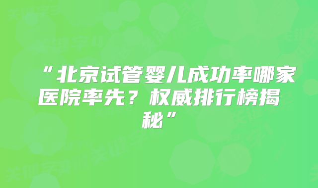 “北京试管婴儿成功率哪家医院率先？权威排行榜揭秘”