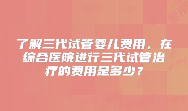 了解三代试管婴儿费用,在综合医院进行三代试管治疗的费用是多少?