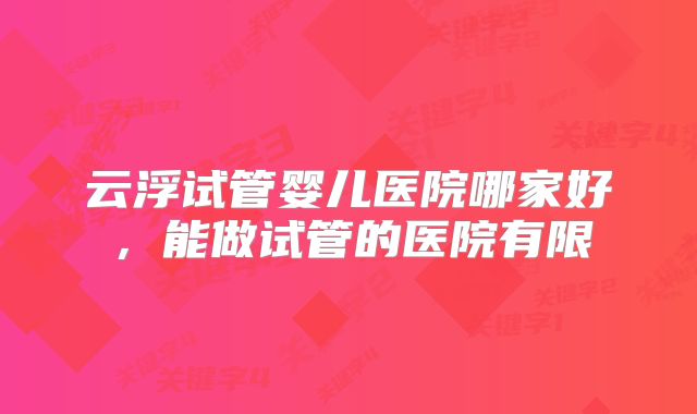 云浮试管婴儿医院哪家好,能做试管的医院有限