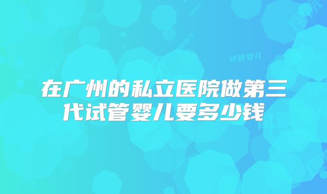在广州的私立医院做第三代试管婴儿要多少钱