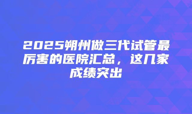 2025朔州做三代试管最厉害的医院汇总,这几家成绩突出