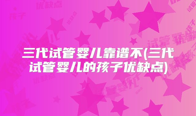 三代试管婴儿靠谱不(三代试管婴儿的孩子优缺点)