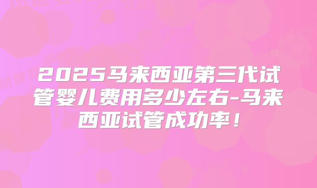 2025马来西亚第三代试管婴儿费用多少左右-马来西亚试管成功率！
