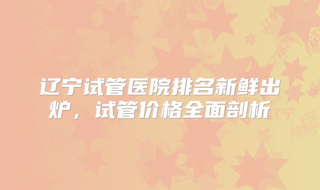 辽宁试管医院排名新鲜出炉,试管价格全面剖析