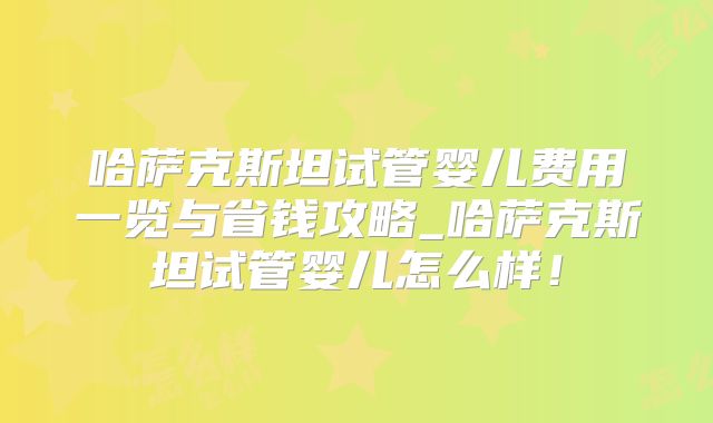 哈萨克斯坦试管婴儿费用一览与省钱攻略_哈萨克斯坦试管婴儿怎么样!