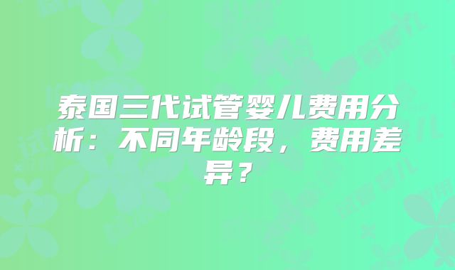 泰国三代试管婴儿费用分析：不同年龄段，费用差异？