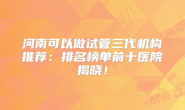 河南可以做试管三代机构推荐：排名榜单前十医院揭晓！