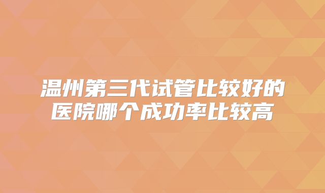温州第三代试管比较好的医院哪个成功率比较高