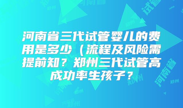 河南省三代试管婴儿的费用是多少(流程及风险需提前知?郑州三代试管高成功率生孩子?