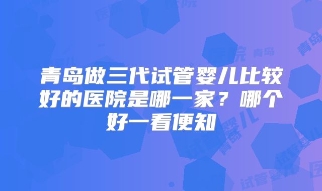 青岛做三代试管婴儿比较好的医院是哪一家？哪个好一看便知