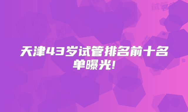 天津43岁试管排名前十名单曝光!
