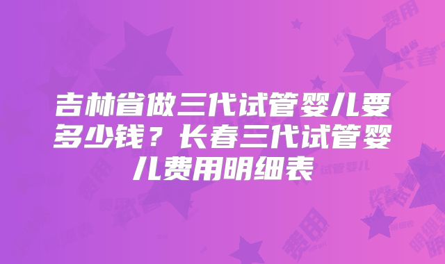 吉林省做三代试管婴儿要多少钱?长春三代试管婴儿费用明细表