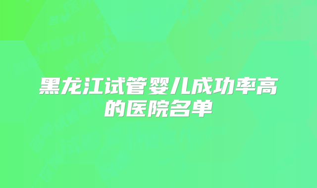 黑龙江试管婴儿成功率高的医院名单