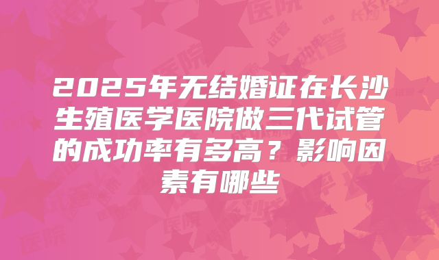 2025年无结婚证在长沙生殖医学医院做三代试管的成功率有多高？影响因素有哪些