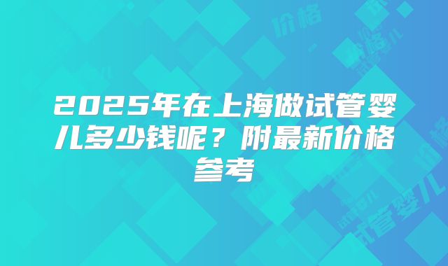 2025年在上海做试管婴儿多少钱呢?附最新价格参考