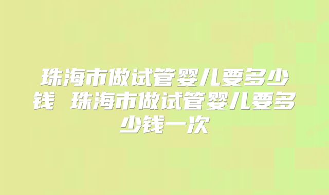 珠海市做试管婴儿要多少钱 珠海市做试管婴儿要多少钱一次