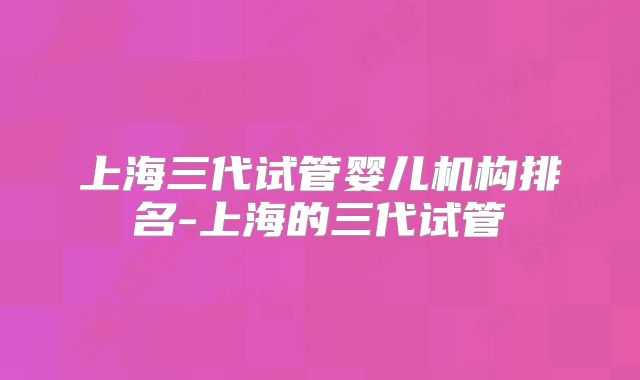 上海三代试管婴儿机构排名-上海的三代试管