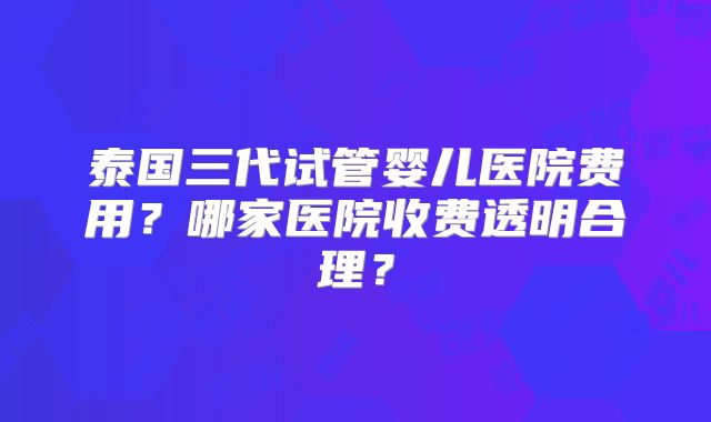 泰国三代试管婴儿医院费用？哪家医院收费透明合理？