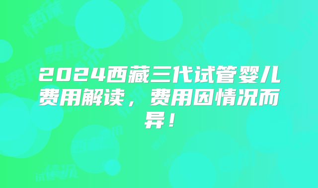 2024西藏三代试管婴儿费用解读,费用因情况而异!
