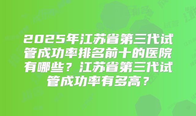 2025年江苏省第三代试管成功率排名前十的医院有哪些？江苏省第三代试管成功率有多高？