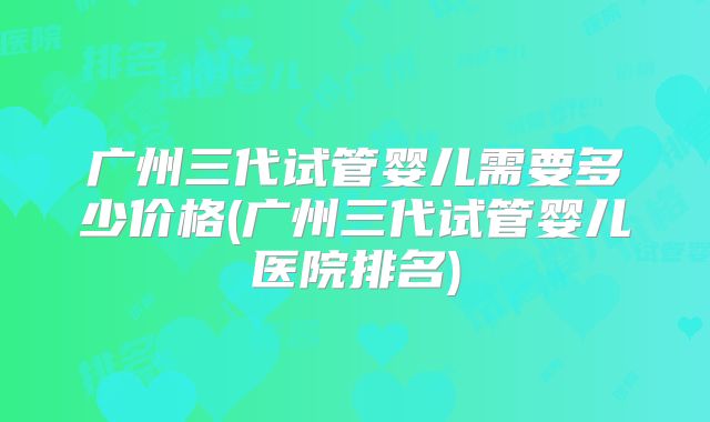 广州三代试管婴儿需要多少价格(广州三代试管婴儿医院排名)