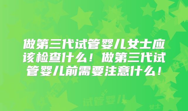 做第三代试管婴儿女士应该检查什么！做第三代试管婴儿前需要注意什么！