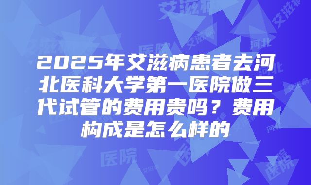 2025年艾滋病患者去河北医科大学第一医院做三代试管的费用贵吗？费用构成是怎么样的