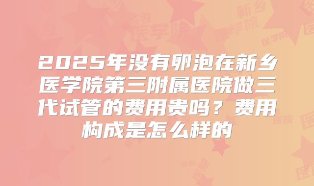 2025年没有卵泡在新乡医学院第三附属医院做三代试管的费用贵吗？费用构成是怎么样的