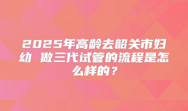 2025年高龄去韶关市妇幼 做三代试管的流程是怎么样的?