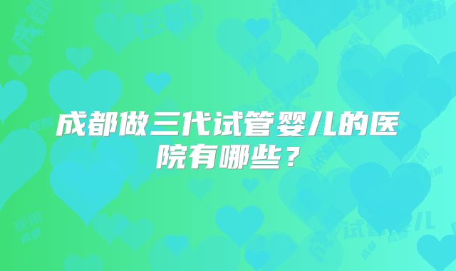 成都做三代试管婴儿的医院有哪些？