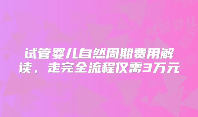 试管婴儿自然周期费用解读,走完全流程仅需3万元