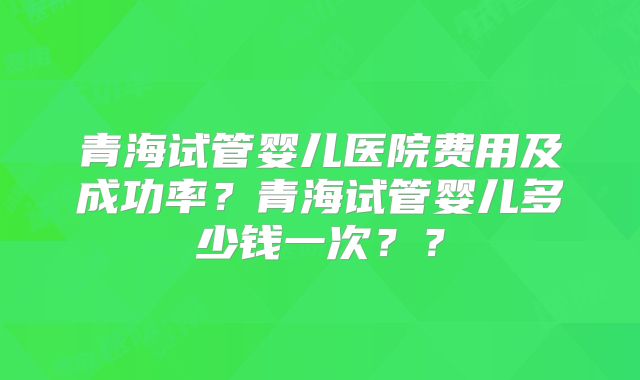 青海试管婴儿医院费用及成功率？青海试管婴儿多少钱一次？？