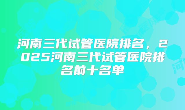 河南三代试管医院排名,2025河南三代试管医院排名前十名单