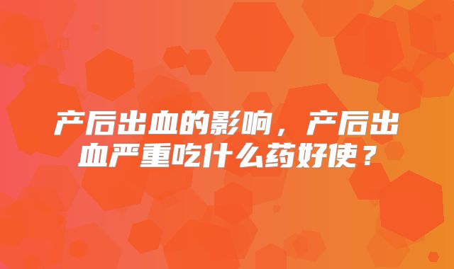 产后出血的影响,产后出血严重吃什么药好使?