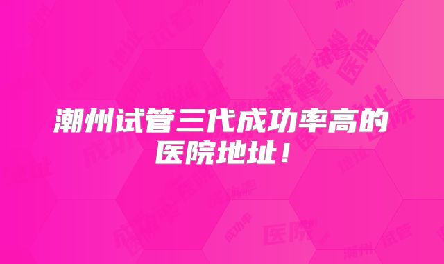 潮州试管三代成功率高的医院地址!