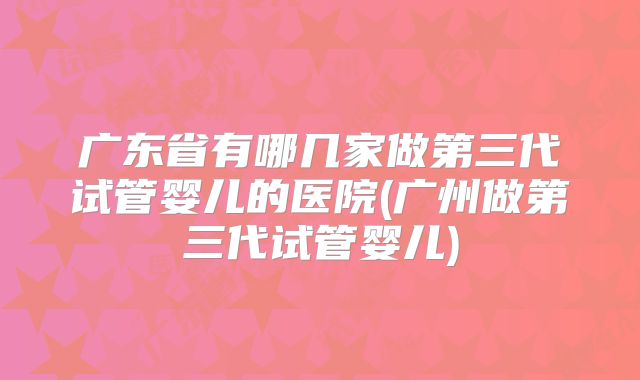 广东省有哪几家做第三代试管婴儿的医院(广州做第三代试管婴儿)