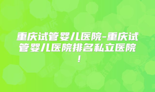 重庆试管婴儿医院-重庆试管婴儿医院排名私立医院!