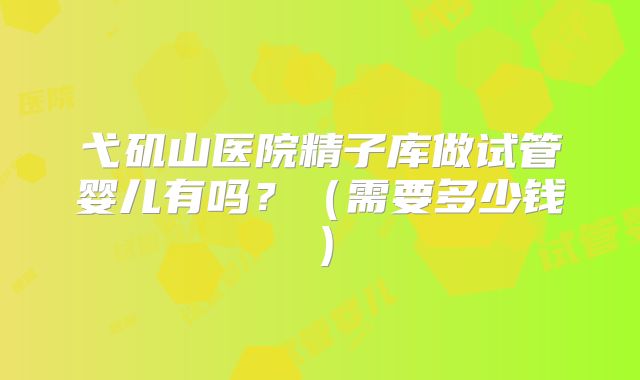 弋矶山医院精子库做试管婴儿有吗?(需要多少钱)