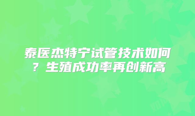 泰医杰特宁试管技术如何？生殖成功率再创新高