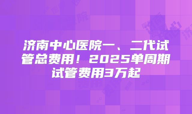 济南中心医院一、二代试管总费用！2025单周期试管费用3万起