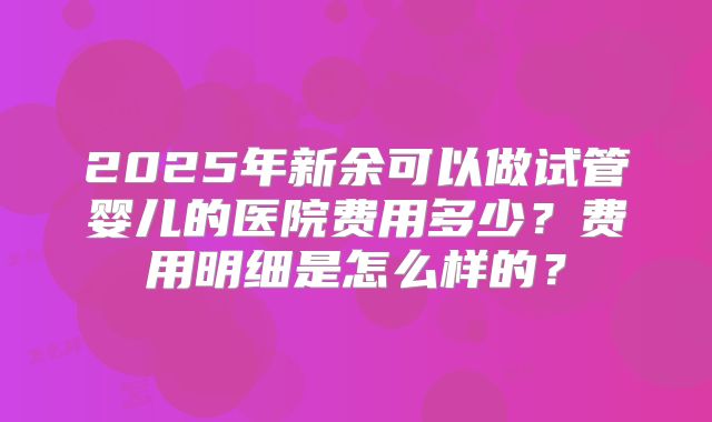 2025年新余可以做试管婴儿的医院费用多少？费用明细是怎么样的？