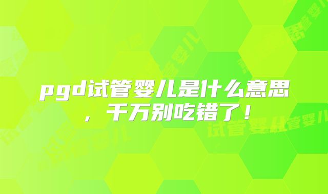 pgd试管婴儿是什么意思，千万别吃错了！
