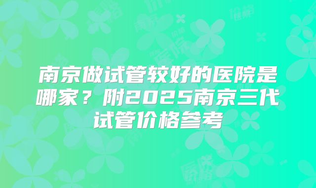 南京做试管较好的医院是哪家?附2025南京三代试管价格参考